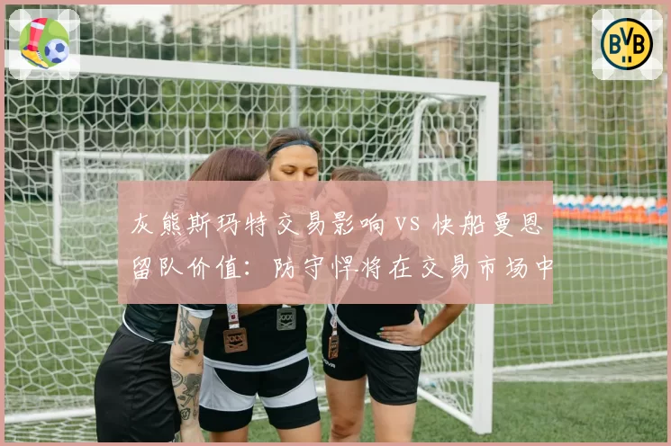 灰熊斯玛特交易影响 vs 快船曼恩留队价值：防守悍将在交易市场中的溢价与折价