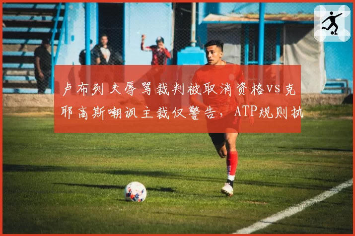 卢布列夫辱骂裁判被取消资格vs克耶高斯嘲讽主裁仅警告,ATP规则执行公平吗