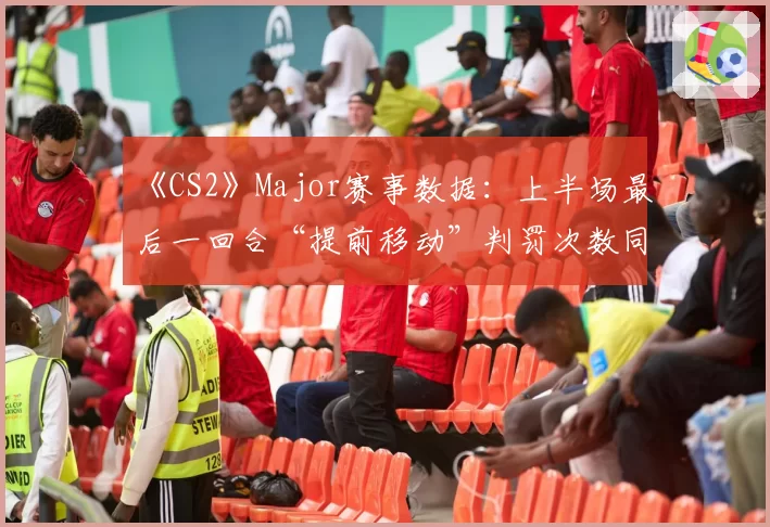 《CS2》Major赛事数据：上半场最后一回合“提前移动”判罚次数同比激增