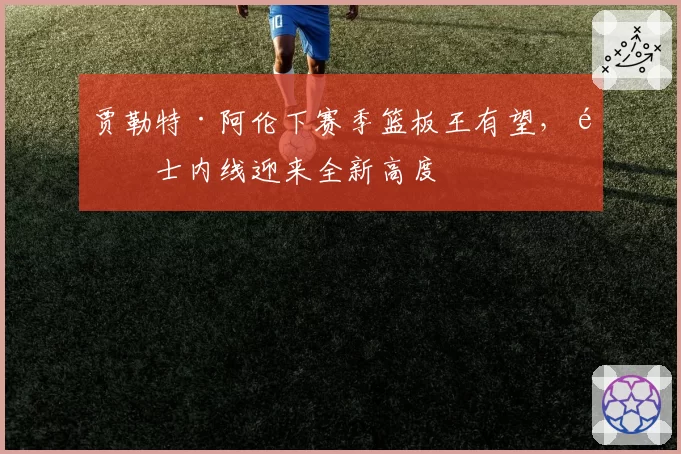 贾勒特·阿伦下赛季篮板王有望，骑士内线迎来全新高度