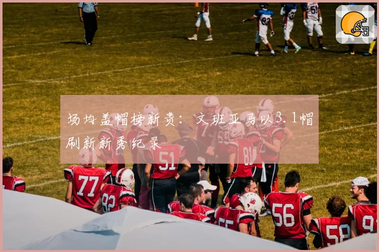 场均盖帽榜新贵：文班亚马以3.1帽刷新新秀纪录