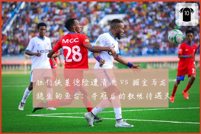 独行侠基德险遭清洗 vs 掘金马龙稳坐钓鱼台:夺冠后的教练待遇天差地别