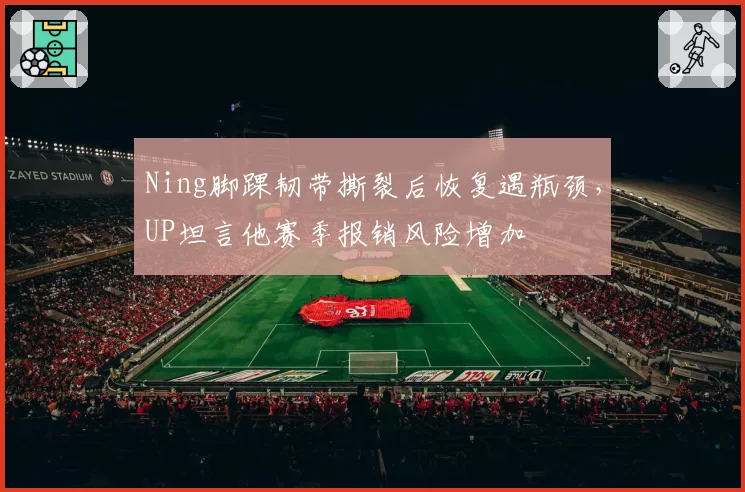 Ning脚踝韧带撕裂后恢复遇瓶颈，UP坦言他赛季报销风险增加