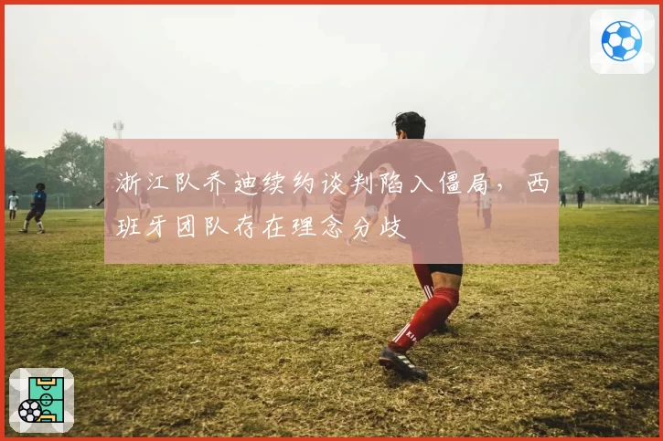 浙江队乔迪续约谈判陷入僵局,西班牙团队存在理念分歧