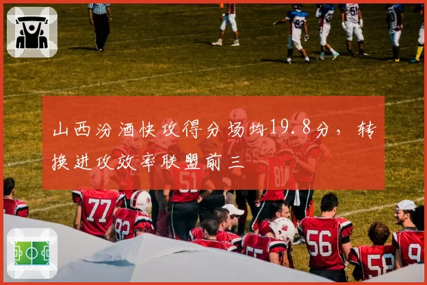 山西汾酒快攻得分场均19.8分，转换进攻效率联盟前三
