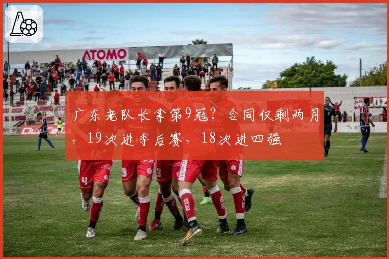 广东老队长拿第9冠？合同仅剩两月，19次进季后赛，18次进四强