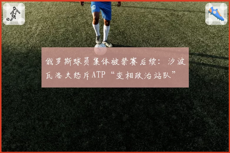 俄罗斯球员集体被禁赛后续：沙波瓦洛夫怒斥ATP“变相政治站队”