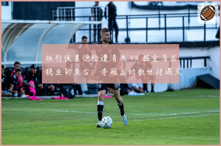 独行侠基德险遭清洗 vs 掘金马龙稳坐钓鱼台：夺冠后的教练待遇天差地别