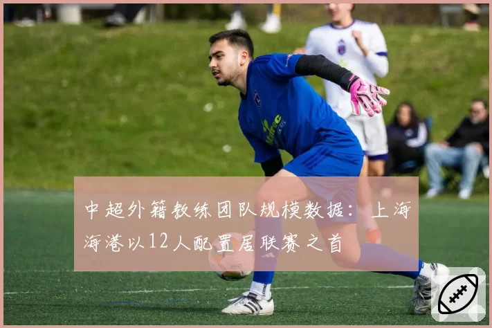 中超外籍教练团队规模数据：上海海港以12人配置居联赛之首