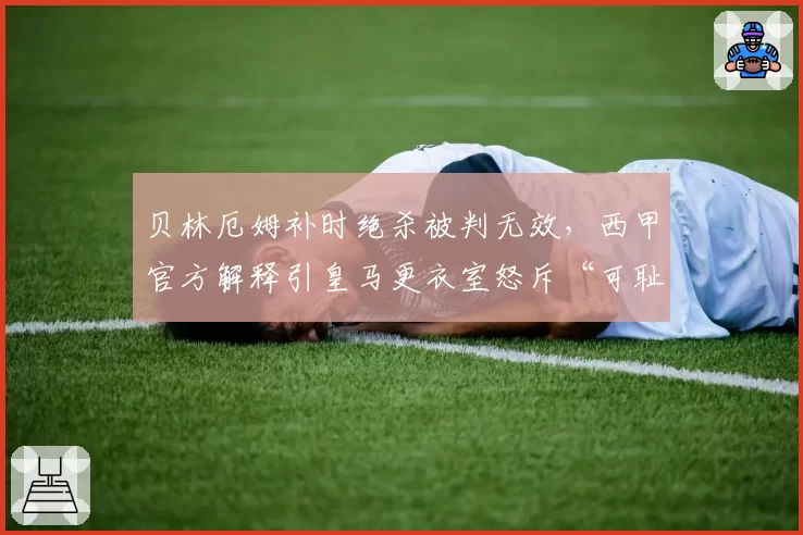 贝林厄姆补时绝杀被判无效，西甲官方解释引皇马更衣室怒斥“可耻”