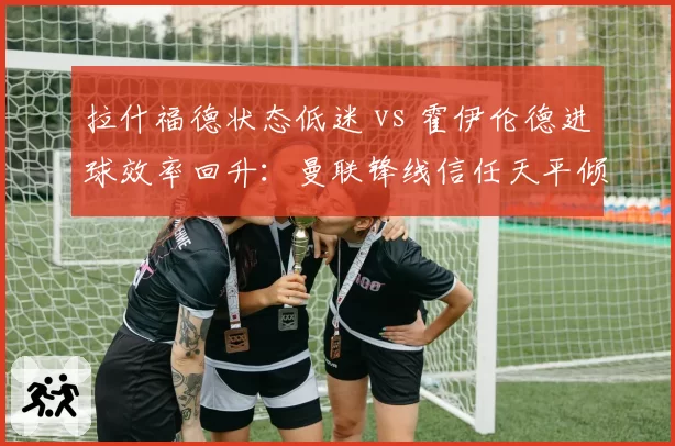 拉什福德状态低迷 vs 霍伊伦德进球效率回升：曼联锋线信任天平倾斜