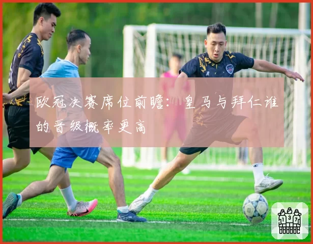 欧冠决赛席位前瞻:皇马与拜仁谁的晋级概率更高