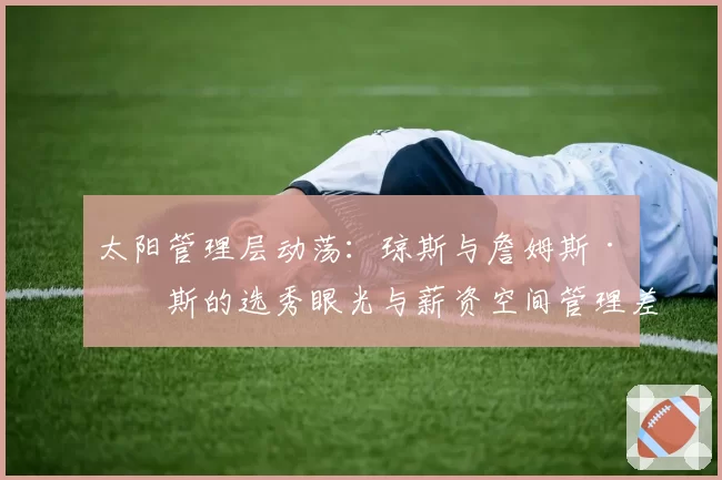 太阳管理层动荡：琼斯与詹姆斯·琼斯的选秀眼光与薪资空间管理差异