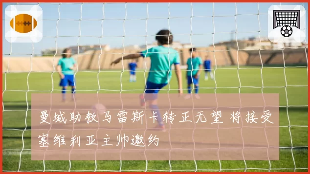 曼城助教马雷斯卡转正无望 将接受塞维利亚主帅邀约