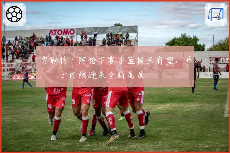 贾勒特·阿伦下赛季篮板王有望，骑士内线迎来全新高度