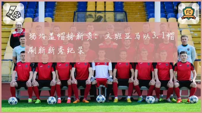 场均盖帽榜新贵：文班亚马以3.1帽刷新新秀纪录