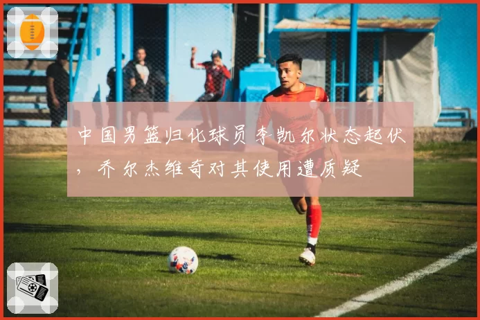 中国男篮归化球员李凯尔状态起伏,乔尔杰维奇对其使用遭质疑