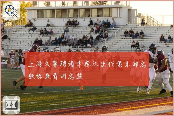 上海久事聘请李春江出任俱乐部总教练兼青训总监