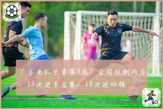 广东老队长拿第9冠？合同仅剩两月，19次进季后赛，18次进四强