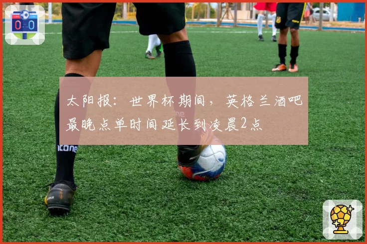 太阳报：世界杯期间，英格兰酒吧最晚点单时间延长到凌晨2点