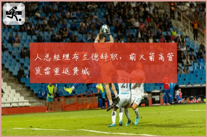 人总经理布兰德辞职，前火箭高管莫雷重返费城