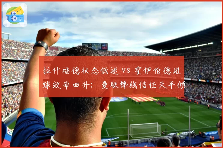 拉什福德状态低迷 vs 霍伊伦德进球效率回升：曼联锋线信任天平倾斜