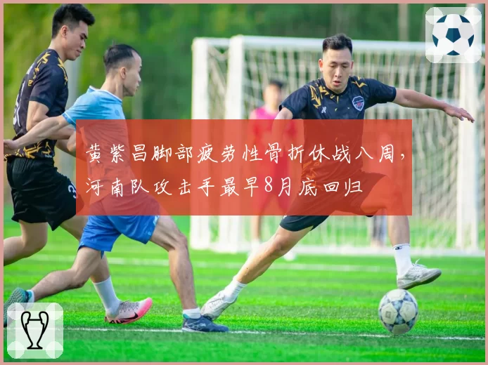黄紫昌脚部疲劳性骨折休战八周，河南队攻击手最早8月底回归