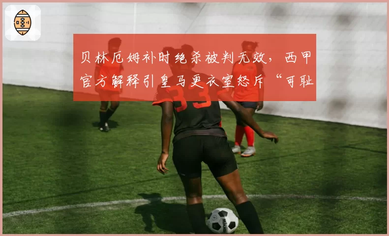 贝林厄姆补时绝杀被判无效,西甲官方解释引皇马更衣室怒斥“可耻”