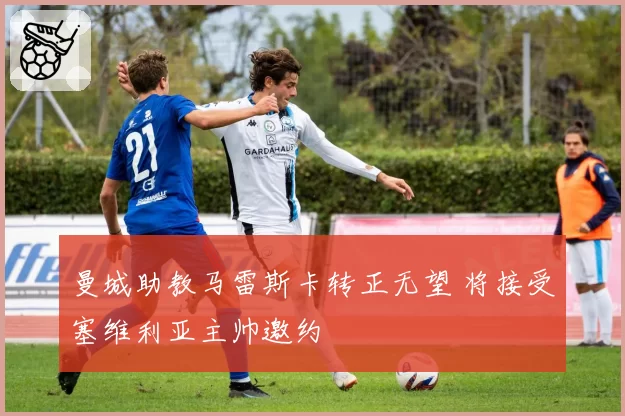 曼城助教马雷斯卡转正无望 将接受塞维利亚主帅邀约