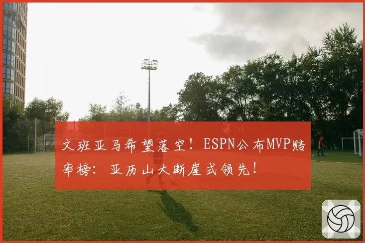 文班亚马希望落空！ESPN公布MVP赔率榜：亚历山大断崖式领先！