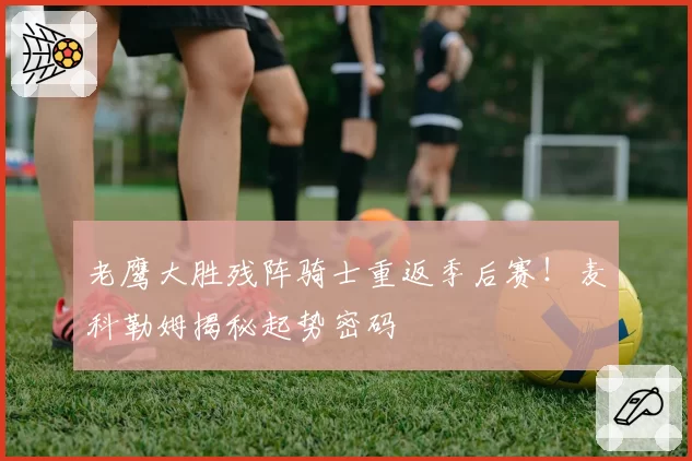 老鹰大胜残阵骑士重返季后赛！麦科勒姆揭秘起势密码