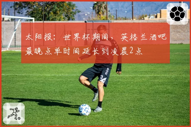 太阳报：世界杯期间，英格兰酒吧最晚点单时间延长到凌晨2点