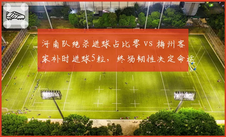 河南队绝杀进球占比零 vs 梅州客家补时进球5粒,终场韧性决定命运
