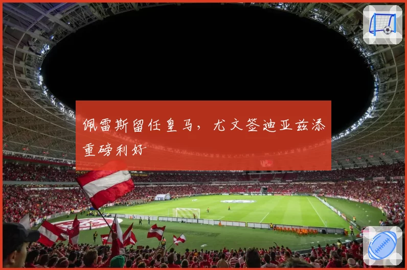 佩雷斯留任皇马,尤文签迪亚兹添重磅利好