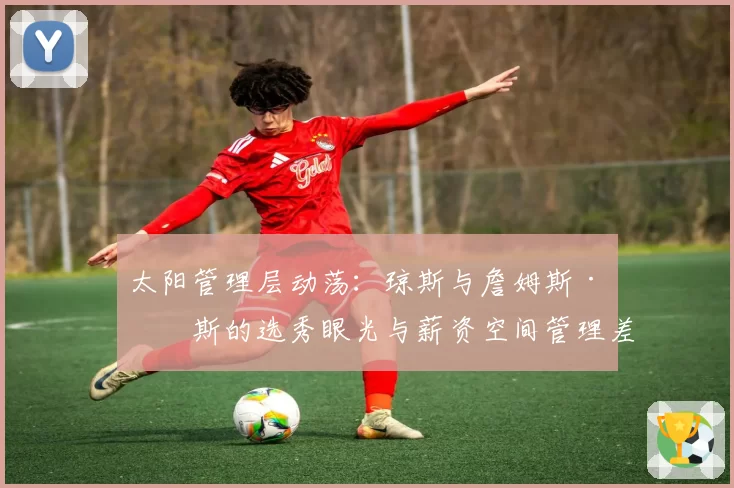 太阳管理层动荡：琼斯与詹姆斯·琼斯的选秀眼光与薪资空间管理差异
