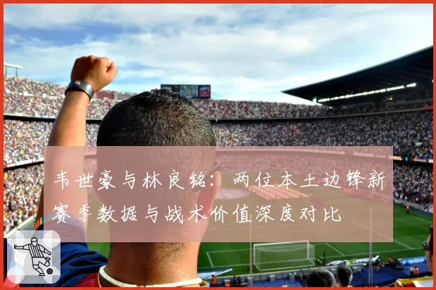 韦世豪与林良铭：两位本土边锋新赛季数据与战术价值深度对比