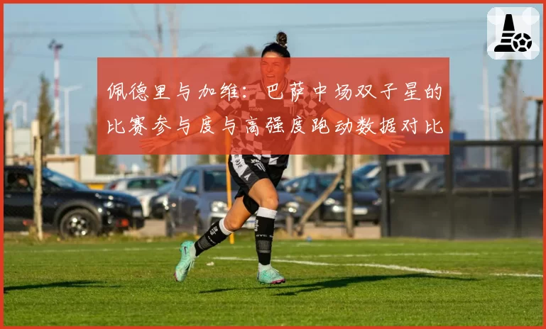 佩德里与加维:巴萨中场双子星的比赛参与度与高强度跑动数据对比
