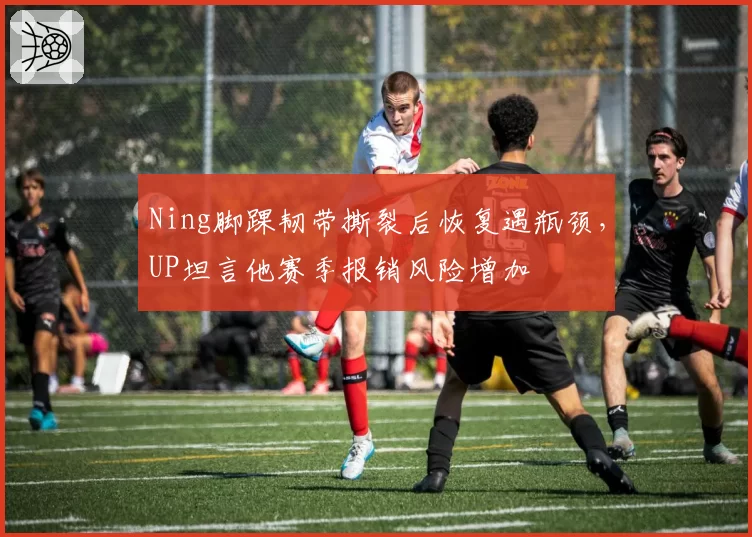 Ning脚踝韧带撕裂后恢复遇瓶颈，UP坦言他赛季报销风险增加