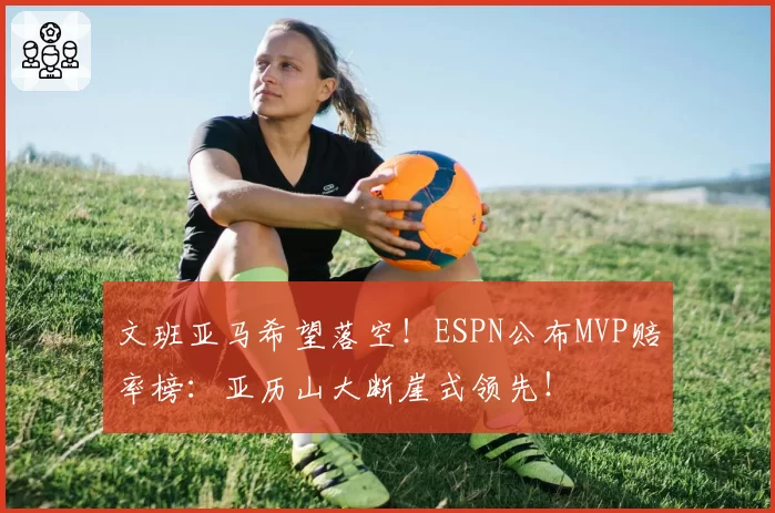 文班亚马希望落空！ESPN公布MVP赔率榜：亚历山大断崖式领先！