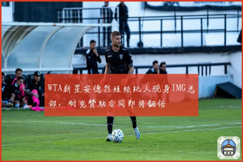 WTA新星安德烈娃经纪人现身IMG总部，耐克赞助合同即将翻倍